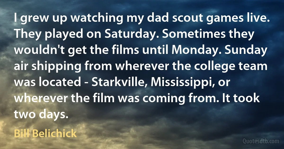 I grew up watching my dad scout games live. They played on Saturday. Sometimes they wouldn't get the films until Monday. Sunday air shipping from wherever the college team was located - Starkville, Mississippi, or wherever the film was coming from. It took two days. (Bill Belichick)