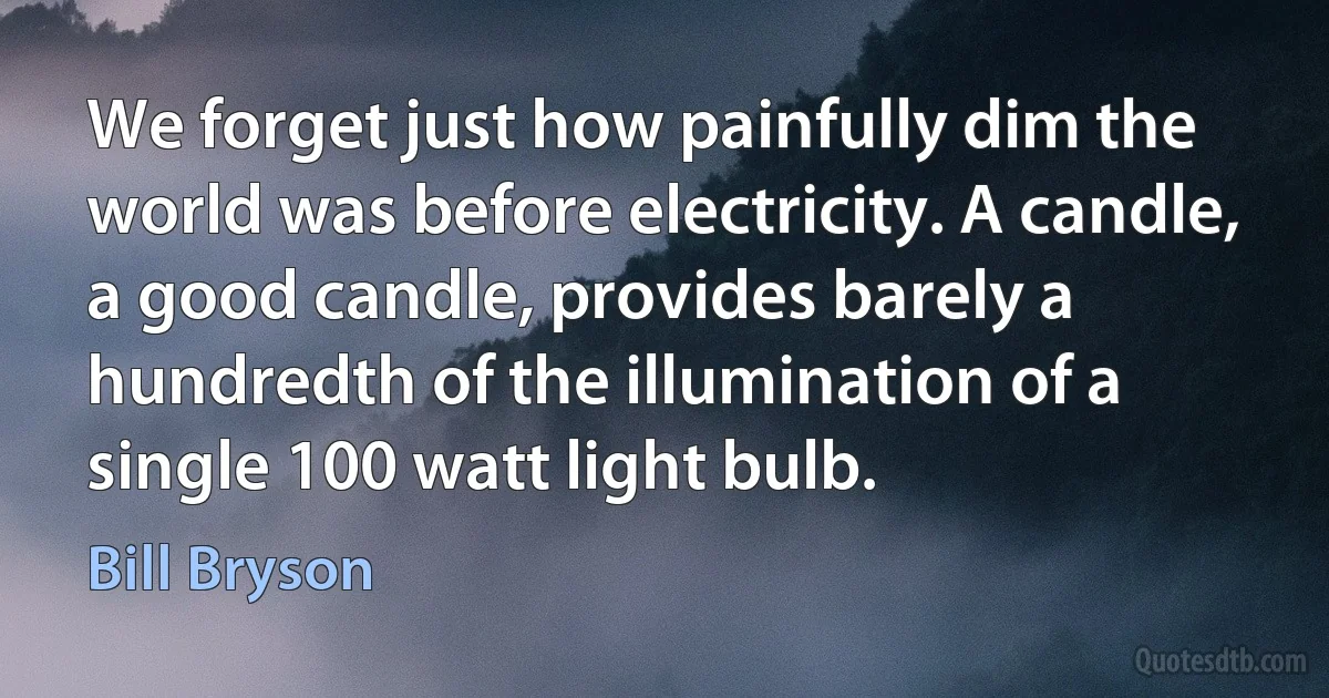 We forget just how painfully dim the world was before electricity. A candle, a good candle, provides barely a hundredth of the illumination of a single 100 watt light bulb. (Bill Bryson)