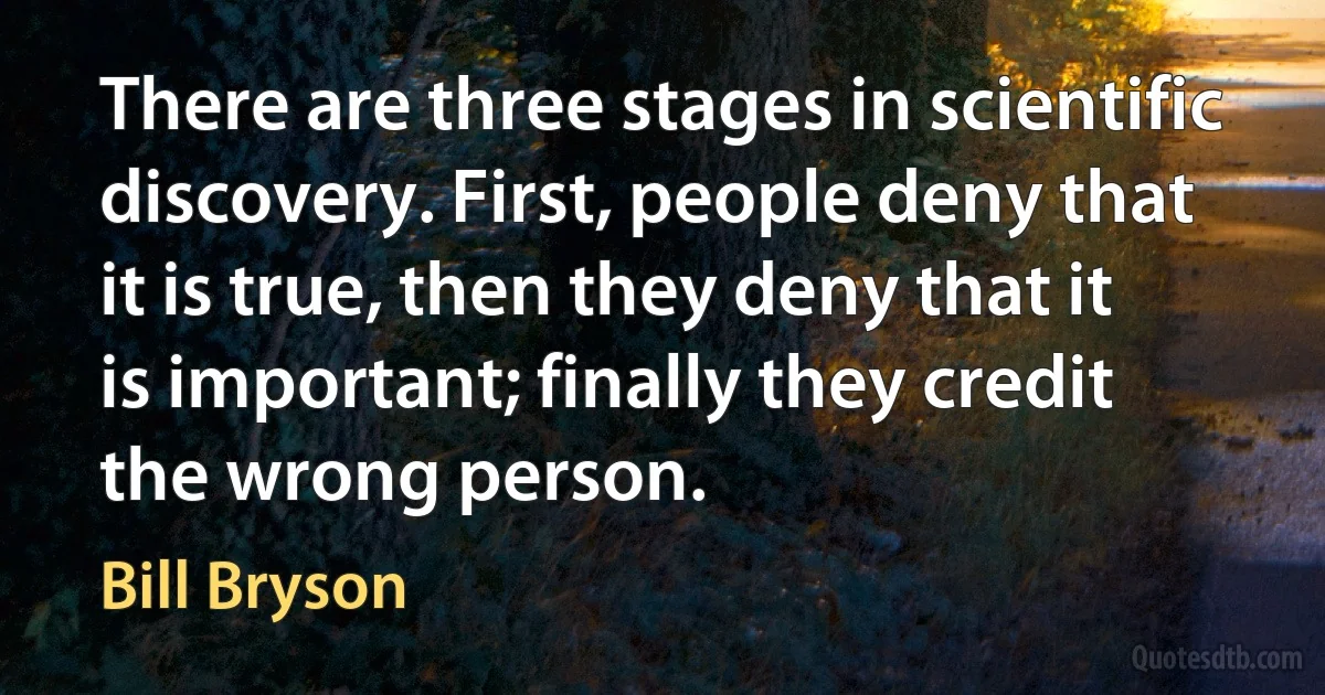 There are three stages in scientific discovery. First, people deny that it is true, then they deny that it is important; finally they credit the wrong person. (Bill Bryson)