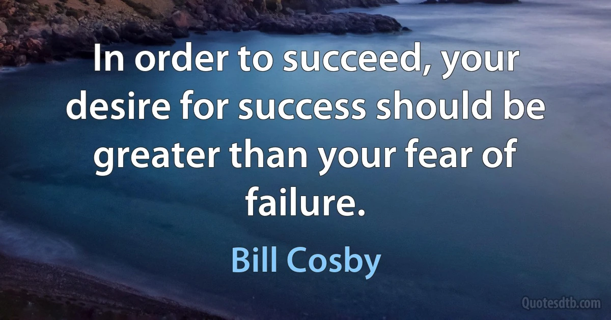 In order to succeed, your desire for success should be greater than your fear of failure. (Bill Cosby)