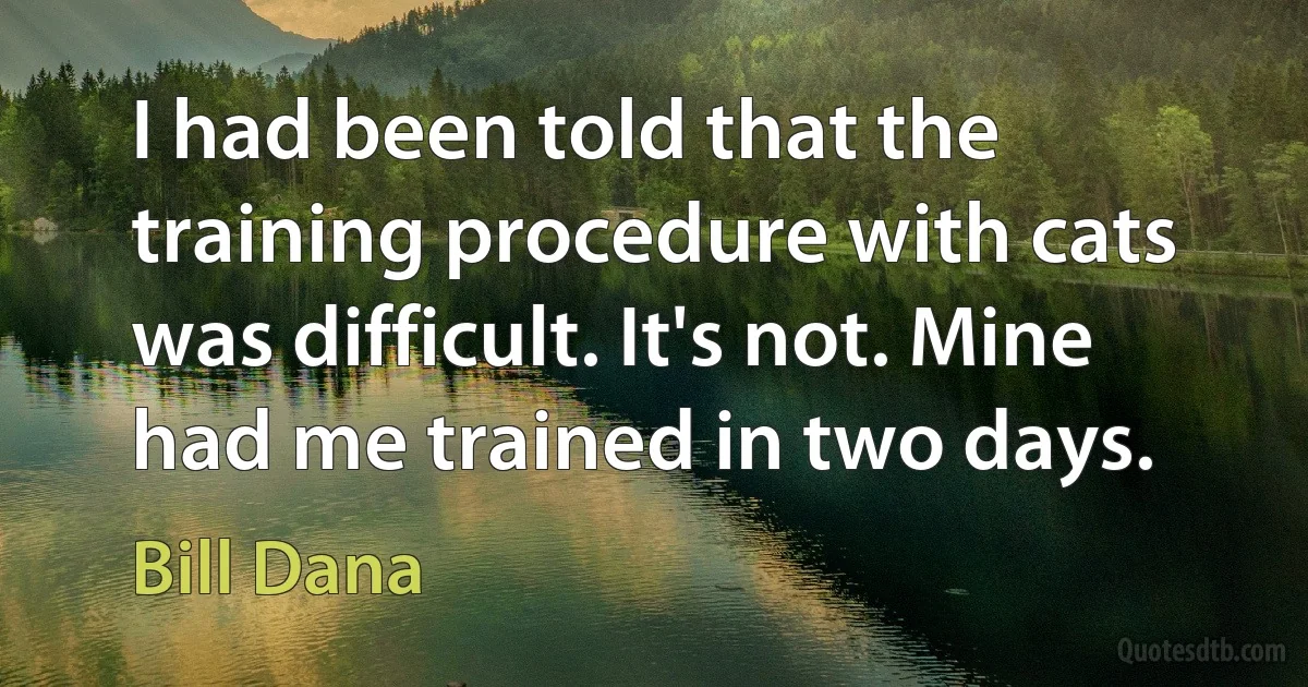 I had been told that the training procedure with cats was difficult. It's not. Mine had me trained in two days. (Bill Dana)