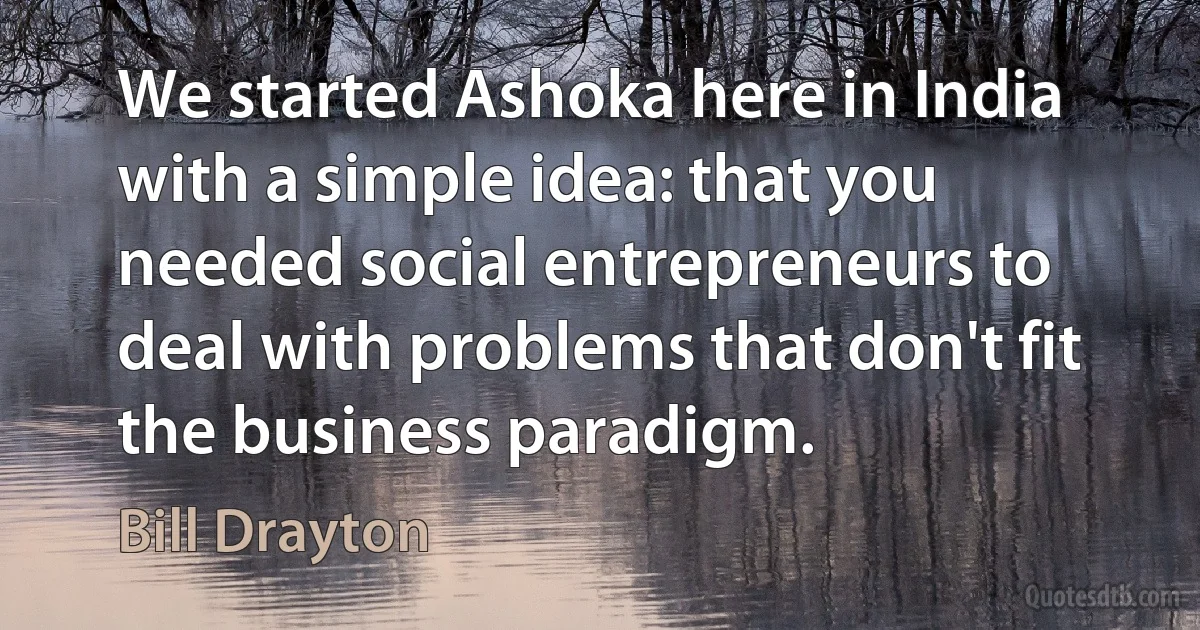 We started Ashoka here in India with a simple idea: that you needed social entrepreneurs to deal with problems that don't fit the business paradigm. (Bill Drayton)