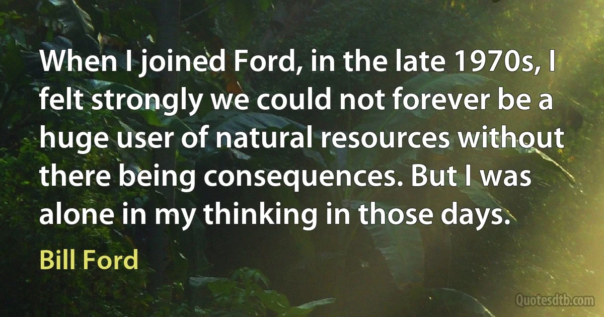 When I joined Ford, in the late 1970s, I felt strongly we could not forever be a huge user of natural resources without there being consequences. But I was alone in my thinking in those days. (Bill Ford)