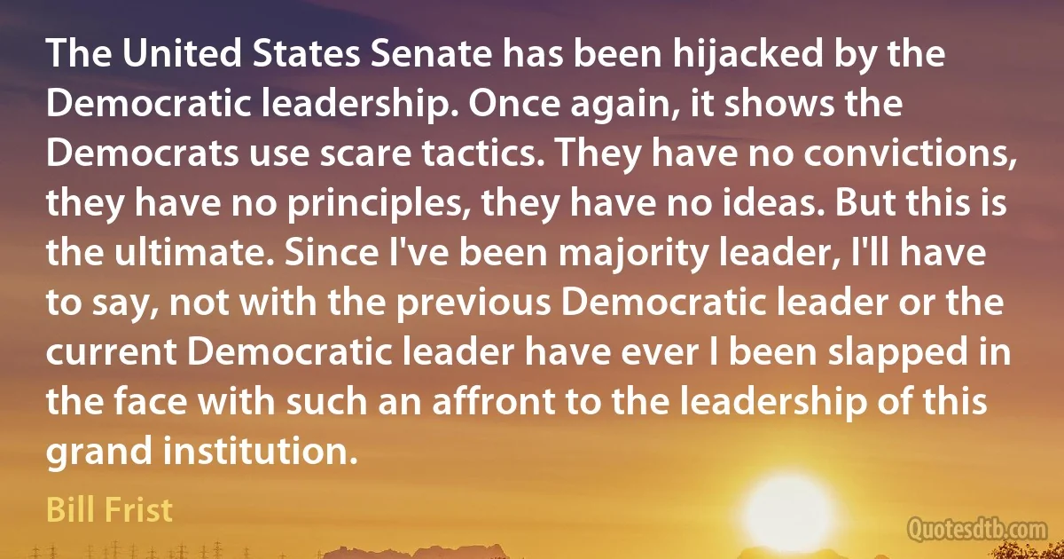 The United States Senate has been hijacked by the Democratic leadership. Once again, it shows the Democrats use scare tactics. They have no convictions, they have no principles, they have no ideas. But this is the ultimate. Since I've been majority leader, I'll have to say, not with the previous Democratic leader or the current Democratic leader have ever I been slapped in the face with such an affront to the leadership of this grand institution. (Bill Frist)