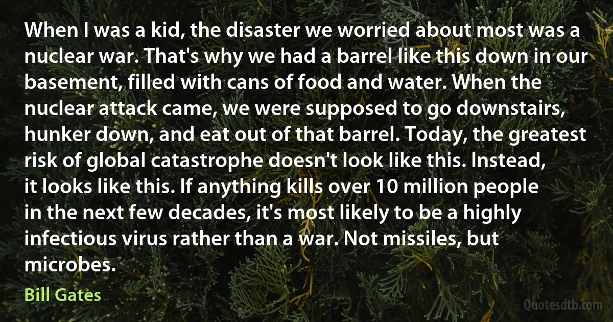 When I was a kid, the disaster we worried about most was a nuclear war. That's why we had a barrel like this down in our basement, filled with cans of food and water. When the nuclear attack came, we were supposed to go downstairs, hunker down, and eat out of that barrel. Today, the greatest risk of global catastrophe doesn't look like this. Instead, it looks like this. If anything kills over 10 million people in the next few decades, it's most likely to be a highly infectious virus rather than a war. Not missiles, but microbes. (Bill Gates)