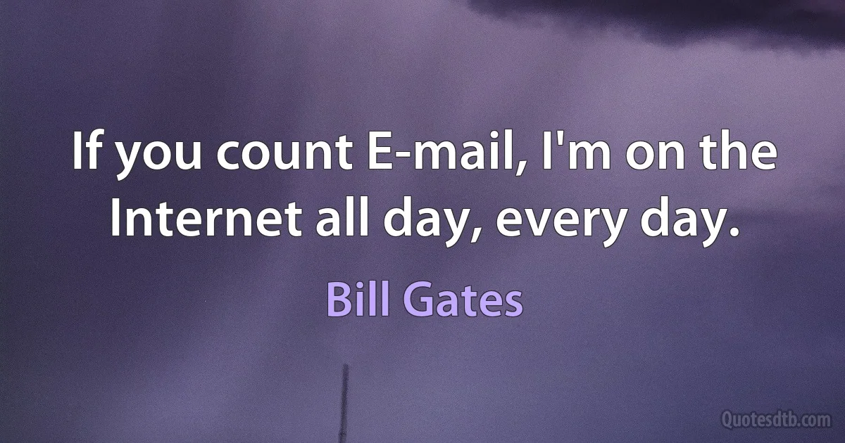 If you count E-mail, I'm on the Internet all day, every day. (Bill Gates)