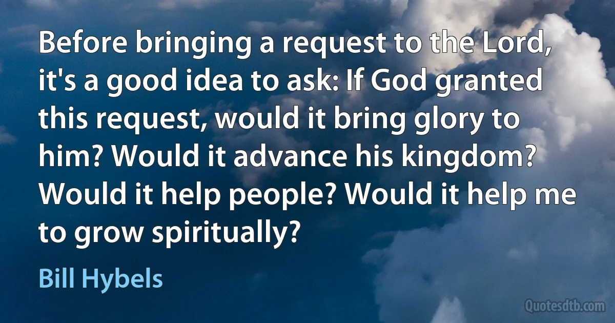 Before bringing a request to the Lord, it's a good idea to ask: If God granted this request, would it bring glory to him? Would it advance his kingdom? Would it help people? Would it help me to grow spiritually? (Bill Hybels)