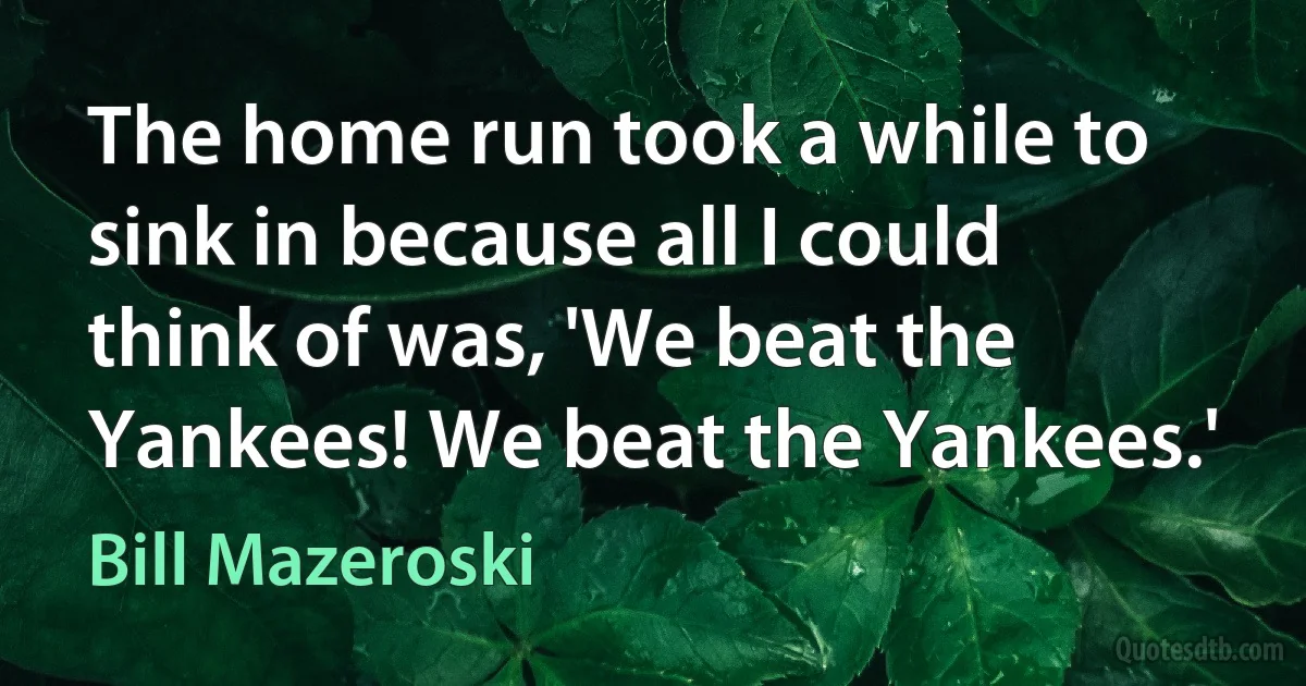 The home run took a while to sink in because all I could think of was, 'We beat the Yankees! We beat the Yankees.' (Bill Mazeroski)