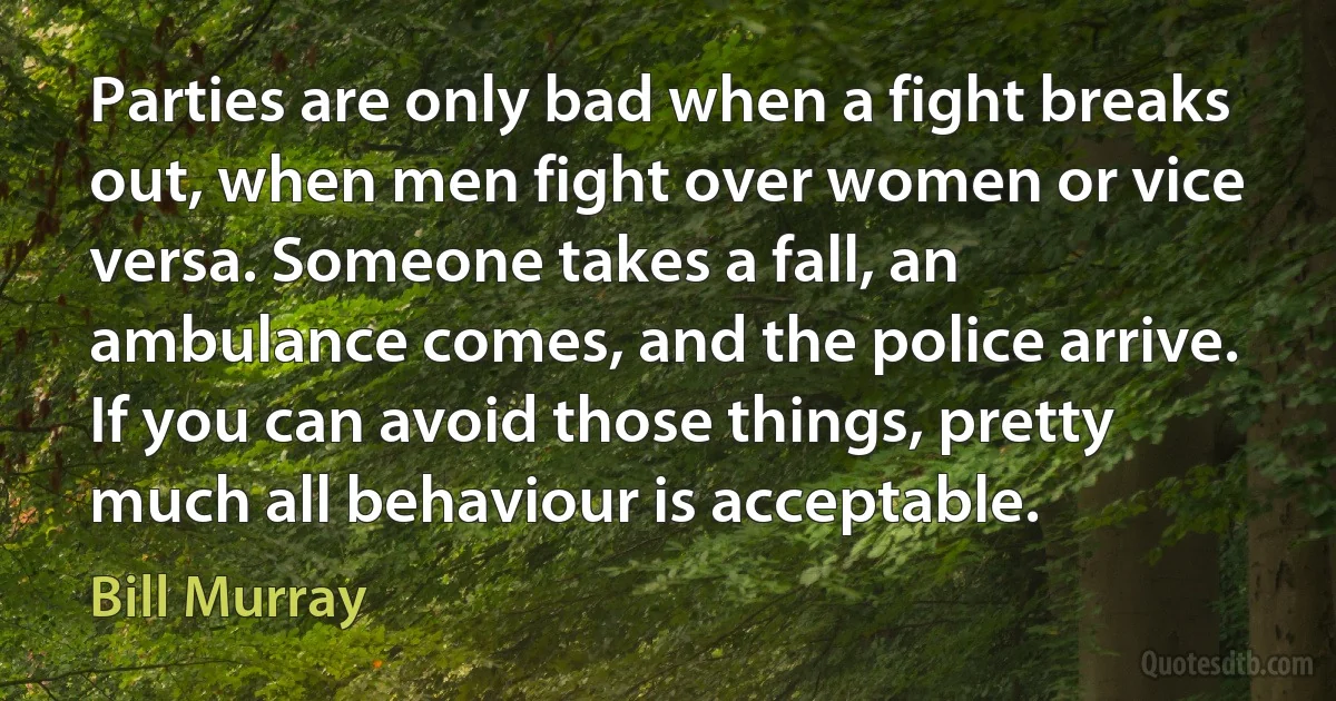 Parties are only bad when a fight breaks out, when men fight over women or vice versa. Someone takes a fall, an ambulance comes, and the police arrive. If you can avoid those things, pretty much all behaviour is acceptable. (Bill Murray)