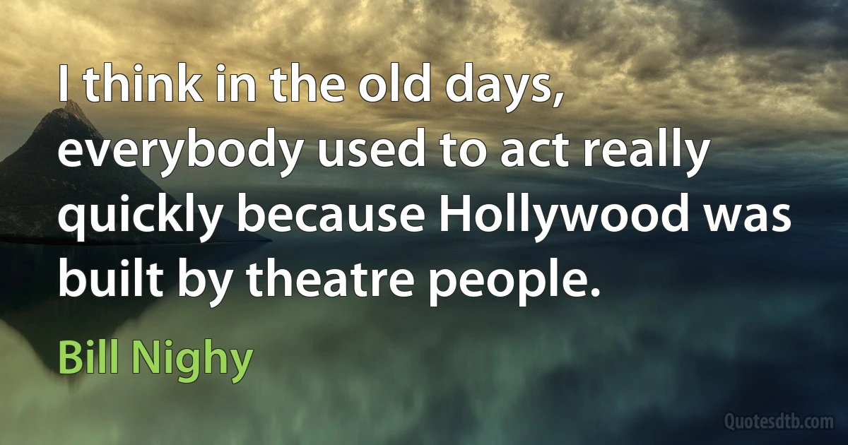 I think in the old days, everybody used to act really quickly because Hollywood was built by theatre people. (Bill Nighy)