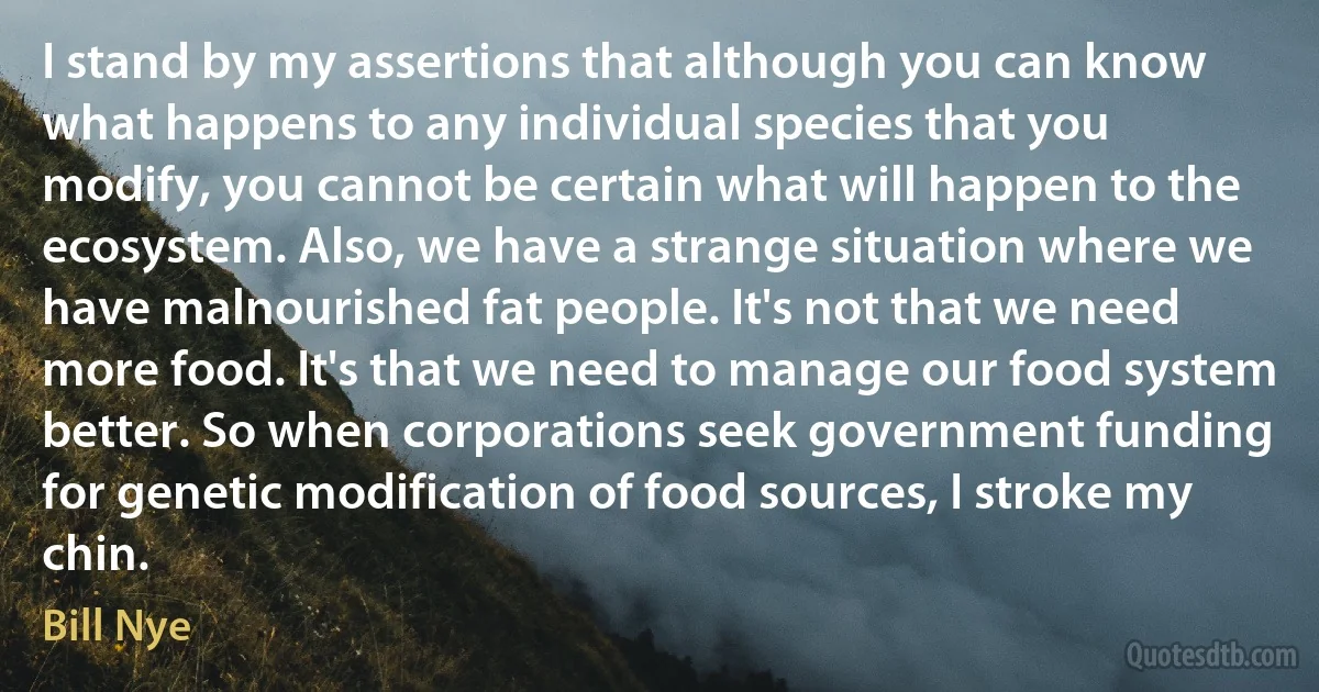 I stand by my assertions that although you can know what happens to any individual species that you modify, you cannot be certain what will happen to the ecosystem. Also, we have a strange situation where we have malnourished fat people. It's not that we need more food. It's that we need to manage our food system better. So when corporations seek government funding for genetic modification of food sources, I stroke my chin. (Bill Nye)