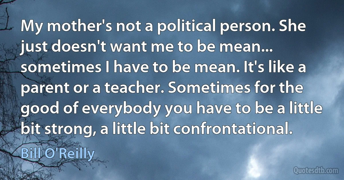 My mother's not a political person. She just doesn't want me to be mean... sometimes I have to be mean. It's like a parent or a teacher. Sometimes for the good of everybody you have to be a little bit strong, a little bit confrontational. (Bill O'Reilly)