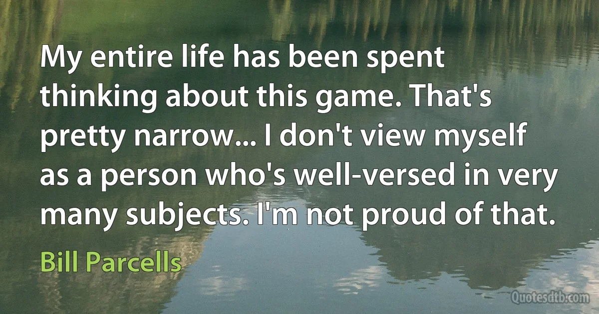 My entire life has been spent thinking about this game. That's pretty narrow... I don't view myself as a person who's well-versed in very many subjects. I'm not proud of that. (Bill Parcells)