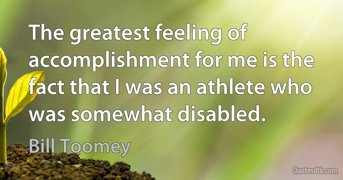 The greatest feeling of accomplishment for me is the fact that I was an athlete who was somewhat disabled. (Bill Toomey)