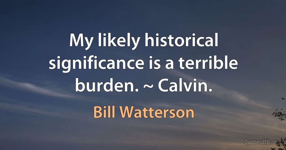 My likely historical significance is a terrible burden. ~ Calvin. (Bill Watterson)