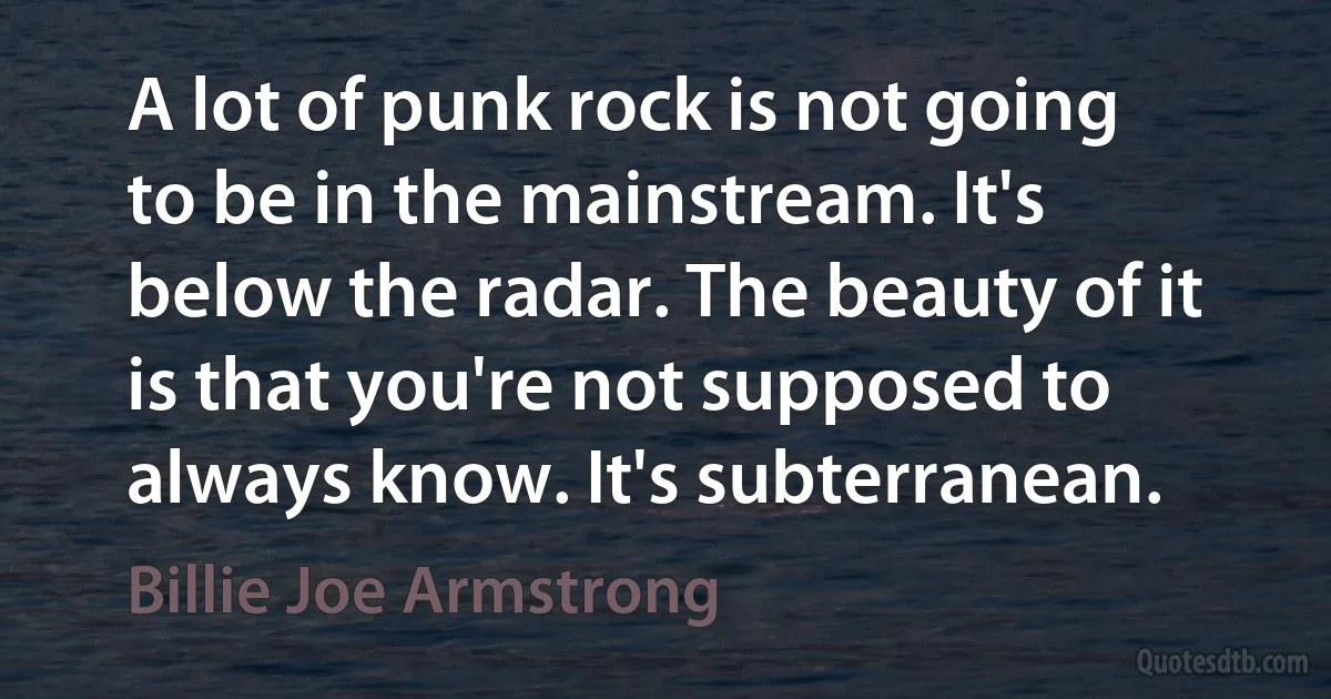 A lot of punk rock is not going to be in the mainstream. It's below the radar. The beauty of it is that you're not supposed to always know. It's subterranean. (Billie Joe Armstrong)