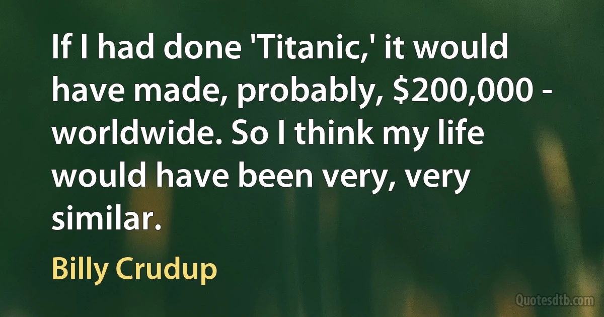 If I had done 'Titanic,' it would have made, probably, $200,000 - worldwide. So I think my life would have been very, very similar. (Billy Crudup)