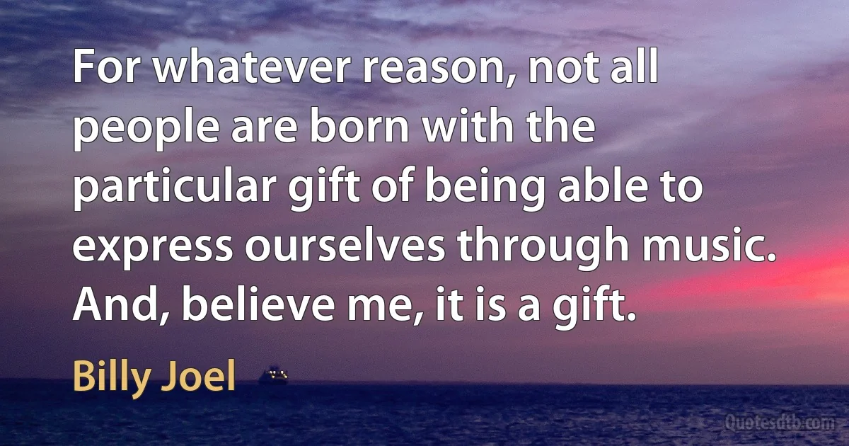 For whatever reason, not all people are born with the particular gift of being able to express ourselves through music. And, believe me, it is a gift. (Billy Joel)