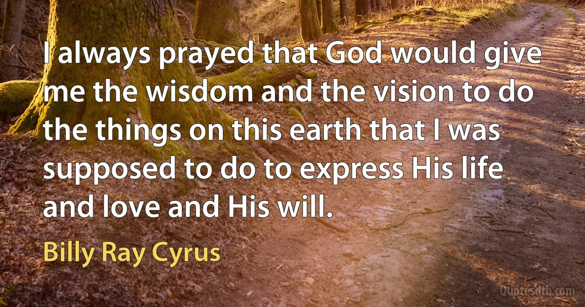 I always prayed that God would give me the wisdom and the vision to do the things on this earth that I was supposed to do to express His life and love and His will. (Billy Ray Cyrus)