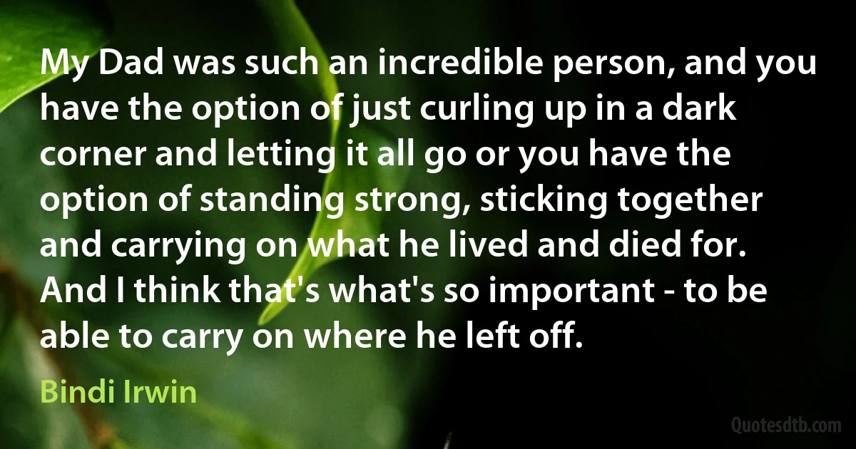 My Dad was such an incredible person, and you have the option of just curling up in a dark corner and letting it all go or you have the option of standing strong, sticking together and carrying on what he lived and died for. And I think that's what's so important - to be able to carry on where he left off. (Bindi Irwin)