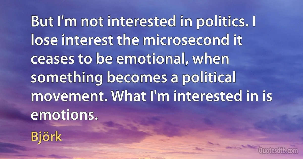 But I'm not interested in politics. I lose interest the microsecond it ceases to be emotional, when something becomes a political movement. What I'm interested in is emotions. (Björk)