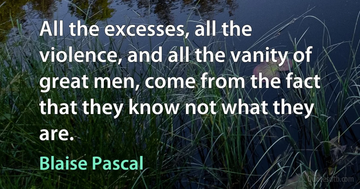 All the excesses, all the violence, and all the vanity of great men, come from the fact that they know not what they are. (Blaise Pascal)