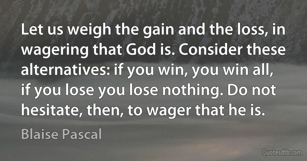 Let us weigh the gain and the loss, in wagering that God is. Consider these alternatives: if you win, you win all, if you lose you lose nothing. Do not hesitate, then, to wager that he is. (Blaise Pascal)