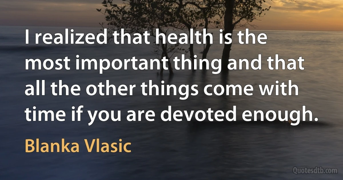 I realized that health is the most important thing and that all the other things come with time if you are devoted enough. (Blanka Vlasic)