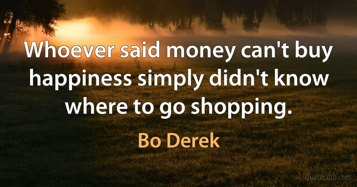 Whoever said money can't buy happiness simply didn't know where to go shopping. (Bo Derek)