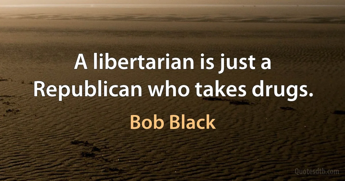 A libertarian is just a Republican who takes drugs. (Bob Black)