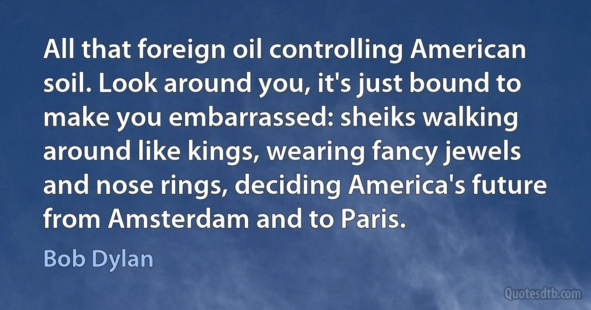 All that foreign oil controlling American soil. Look around you, it's just bound to make you embarrassed: sheiks walking around like kings, wearing fancy jewels and nose rings, deciding America's future from Amsterdam and to Paris. (Bob Dylan)