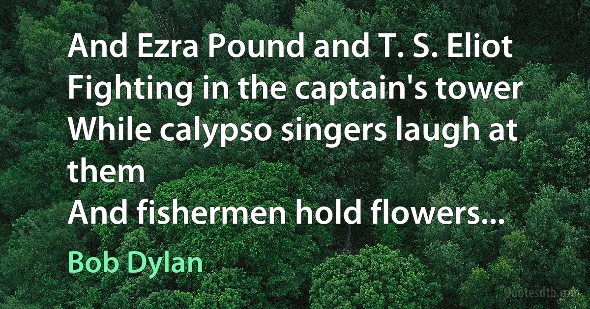 And Ezra Pound and T. S. Eliot
Fighting in the captain's tower
While calypso singers laugh at them
And fishermen hold flowers... (Bob Dylan)