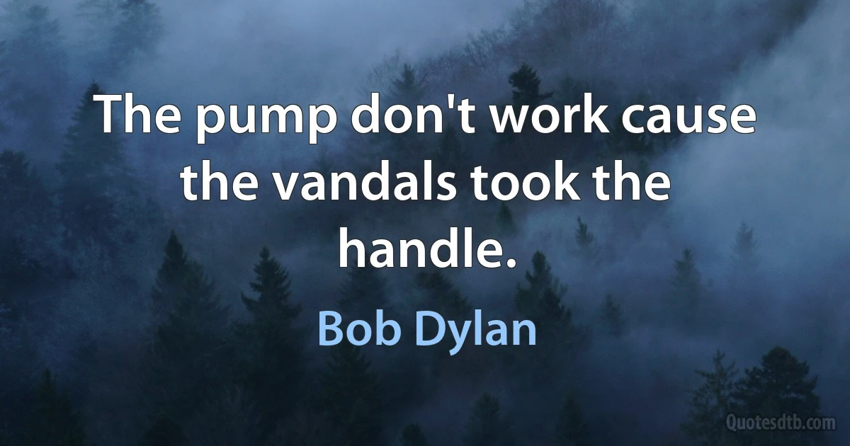 The pump don't work cause the vandals took the handle. (Bob Dylan)