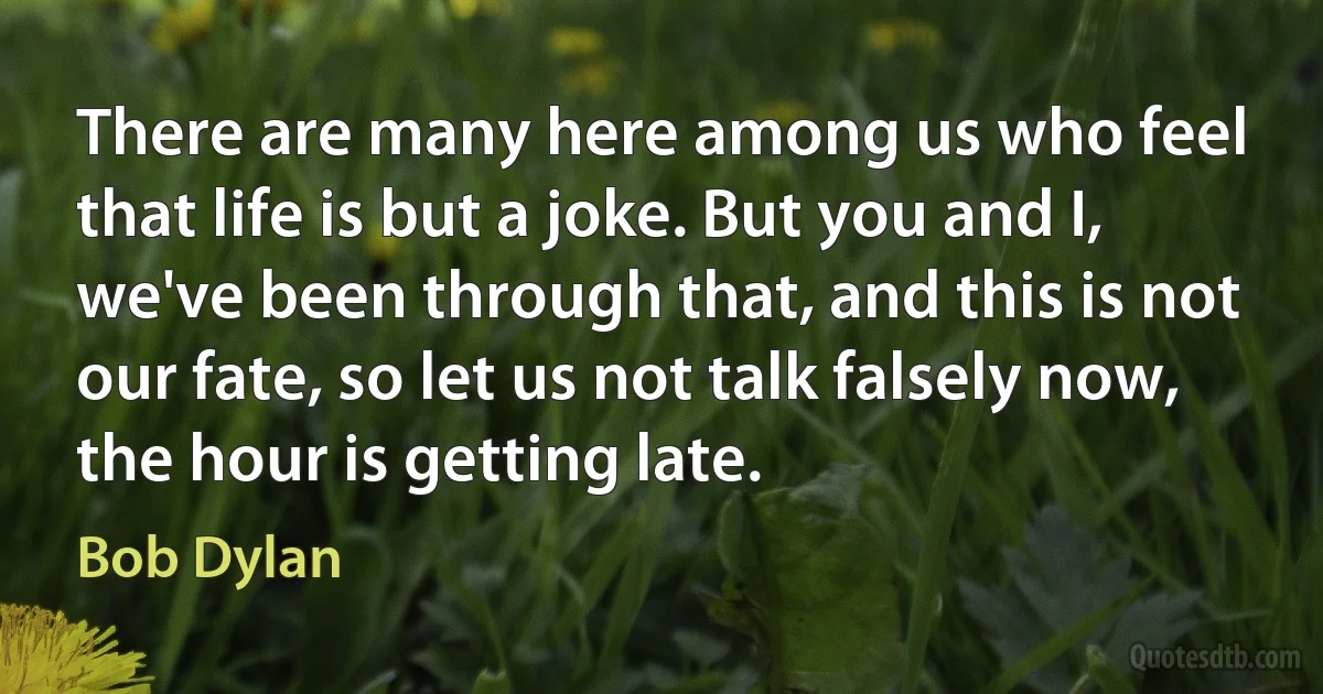 There are many here among us who feel that life is but a joke. But you and I, we've been through that, and this is not our fate, so let us not talk falsely now, the hour is getting late. (Bob Dylan)