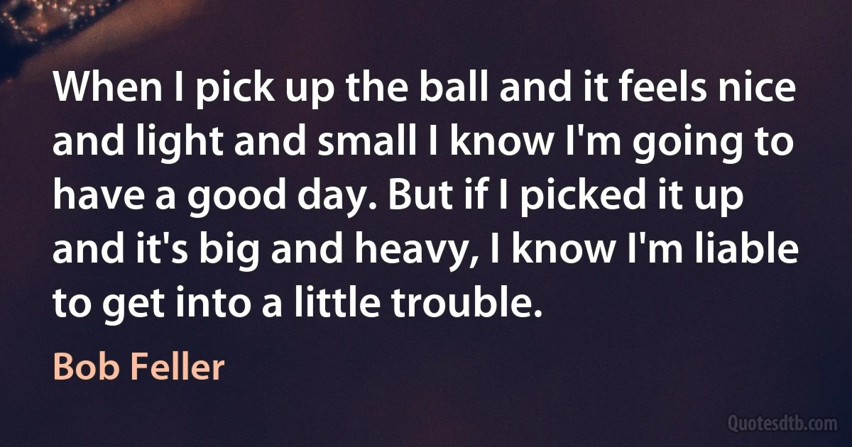 When I pick up the ball and it feels nice and light and small I know I'm going to have a good day. But if I picked it up and it's big and heavy, I know I'm liable to get into a little trouble. (Bob Feller)