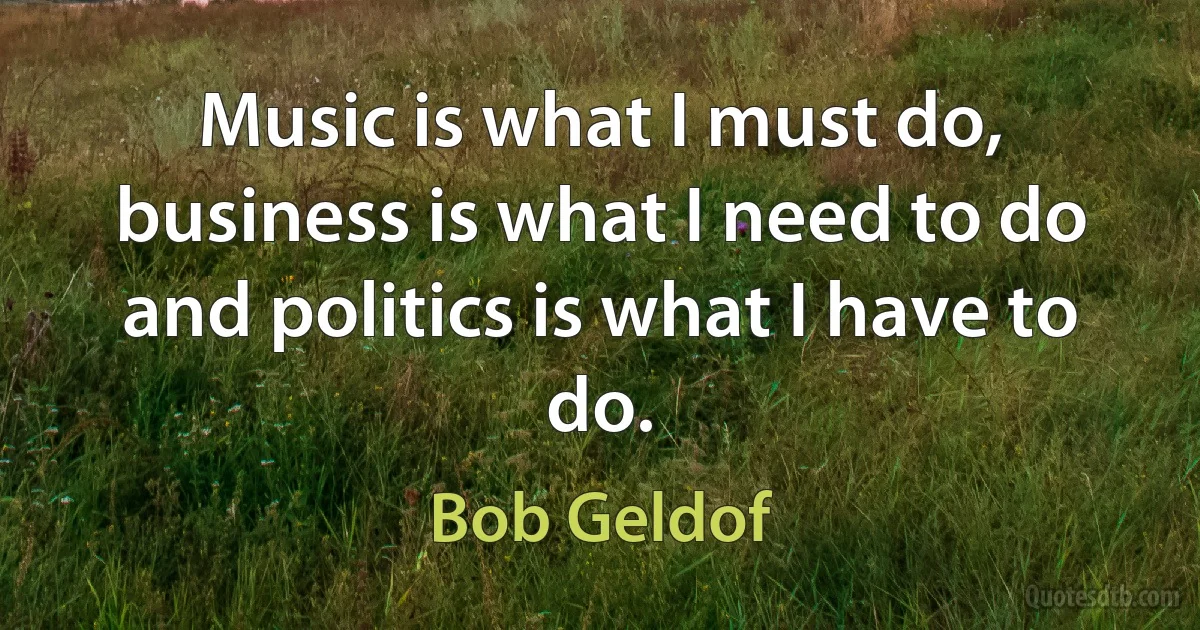 Music is what I must do, business is what I need to do and politics is what I have to do. (Bob Geldof)