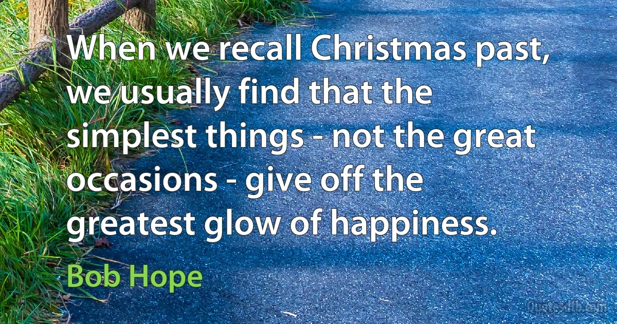 When we recall Christmas past, we usually find that the simplest things - not the great occasions - give off the greatest glow of happiness. (Bob Hope)