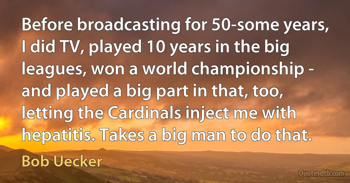 Before broadcasting for 50-some years, I did TV, played 10 years in the big leagues, won a world championship - and played a big part in that, too, letting the Cardinals inject me with hepatitis. Takes a big man to do that. (Bob Uecker)