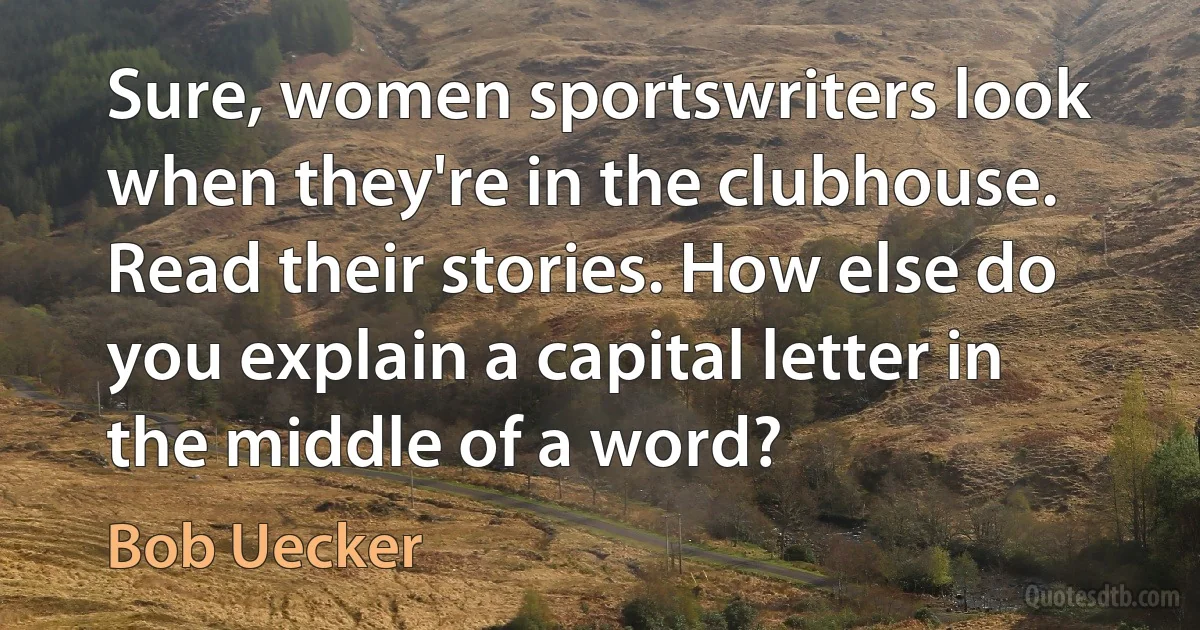 Sure, women sportswriters look when they're in the clubhouse. Read their stories. How else do you explain a capital letter in the middle of a word? (Bob Uecker)