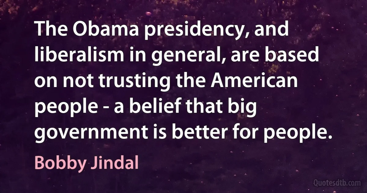 The Obama presidency, and liberalism in general, are based on not trusting the American people - a belief that big government is better for people. (Bobby Jindal)