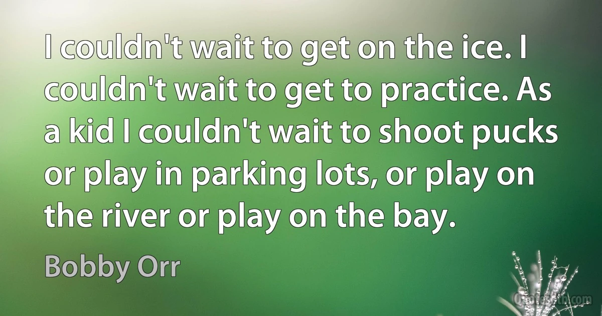 I couldn't wait to get on the ice. I couldn't wait to get to practice. As a kid I couldn't wait to shoot pucks or play in parking lots, or play on the river or play on the bay. (Bobby Orr)