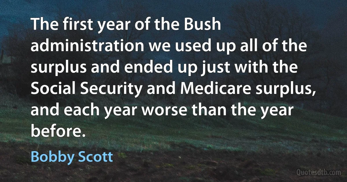 The first year of the Bush administration we used up all of the surplus and ended up just with the Social Security and Medicare surplus, and each year worse than the year before. (Bobby Scott)