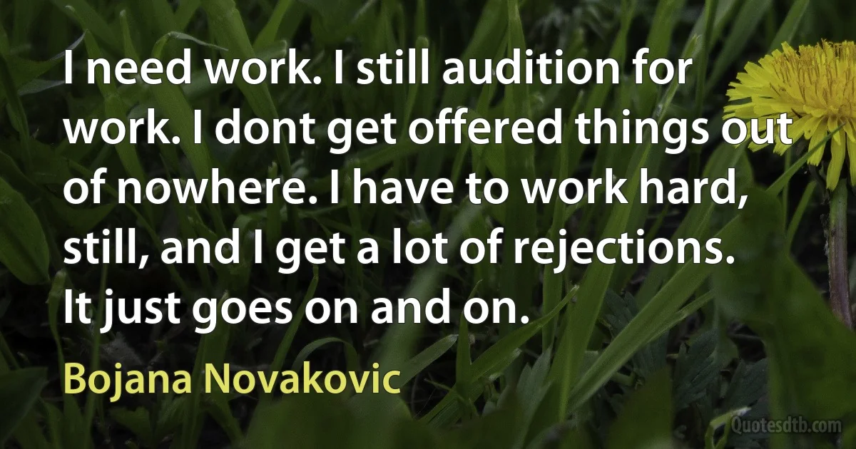 I need work. I still audition for work. I dont get offered things out of nowhere. I have to work hard, still, and I get a lot of rejections. It just goes on and on. (Bojana Novakovic)