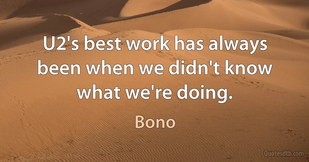 U2's best work has always been when we didn't know what we're doing. (Bono)