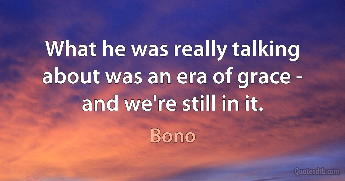 What he was really talking about was an era of grace - and we're still in it. (Bono)