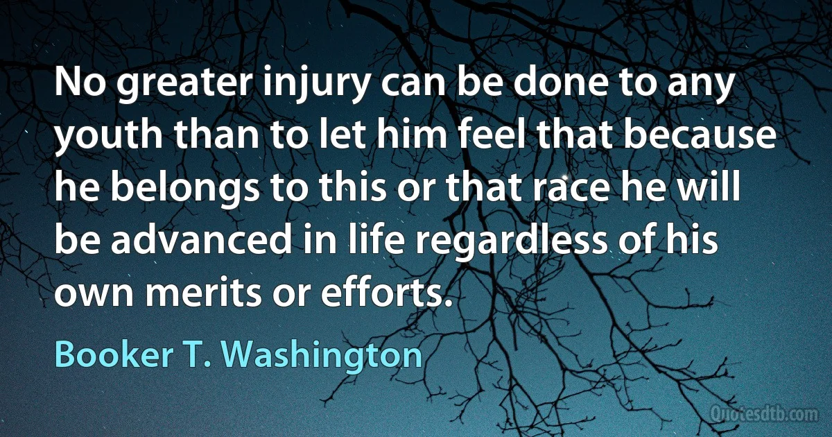 No greater injury can be done to any youth than to let him feel that because he belongs to this or that race he will be advanced in life regardless of his own merits or efforts. (Booker T. Washington)