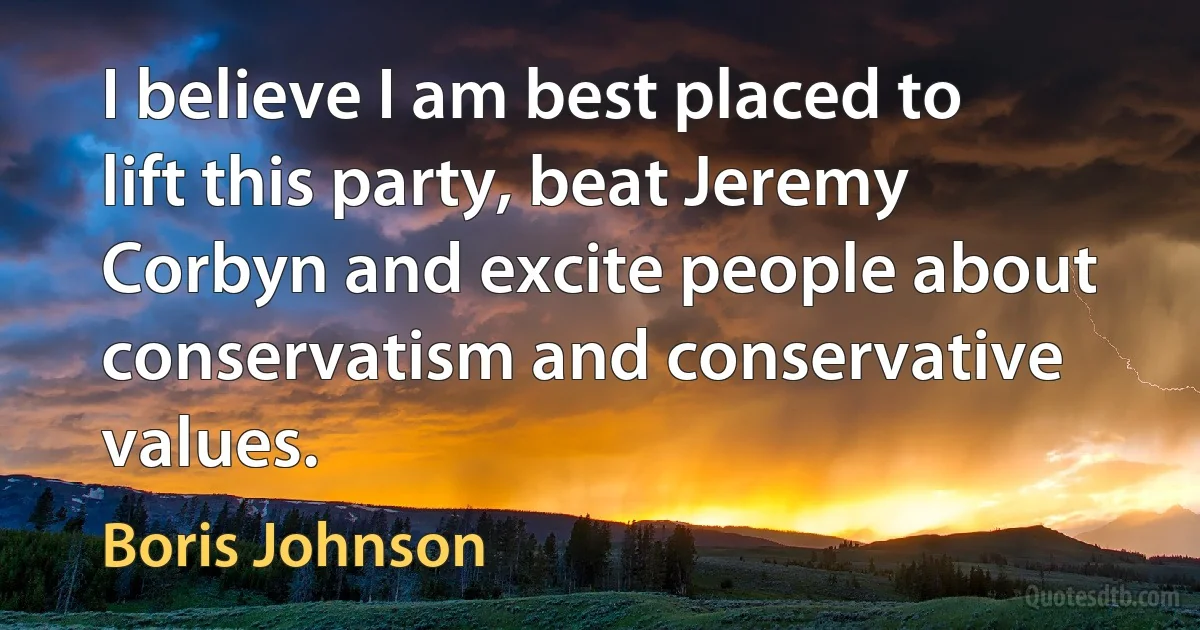 I believe I am best placed to lift this party, beat Jeremy Corbyn and excite people about conservatism and conservative values. (Boris Johnson)