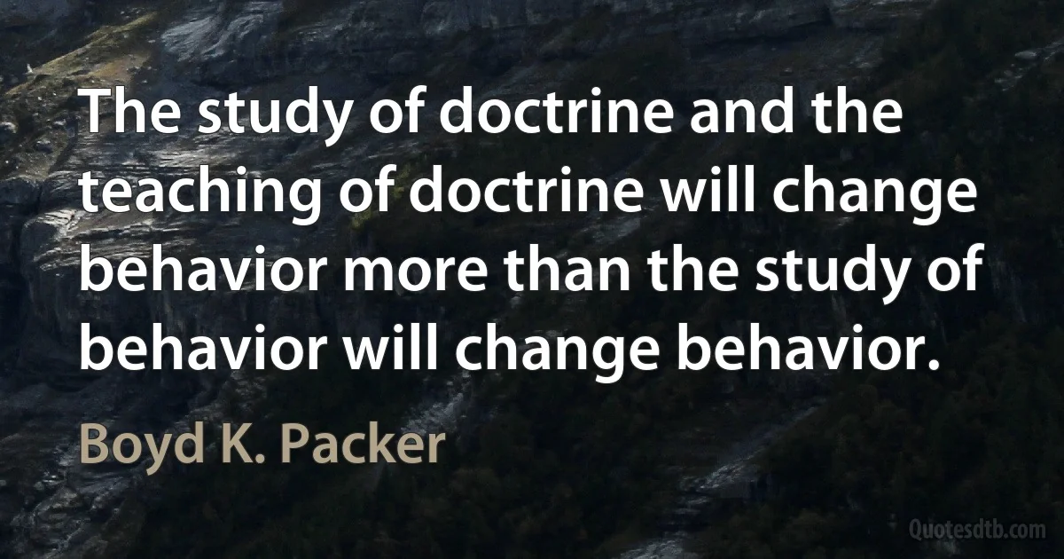 The study of doctrine and the teaching of doctrine will change behavior more than the study of behavior will change behavior. (Boyd K. Packer)