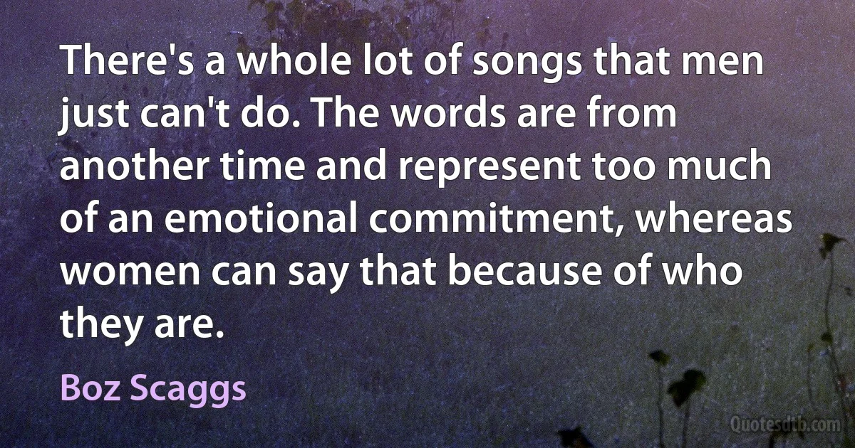 There's a whole lot of songs that men just can't do. The words are from another time and represent too much of an emotional commitment, whereas women can say that because of who they are. (Boz Scaggs)