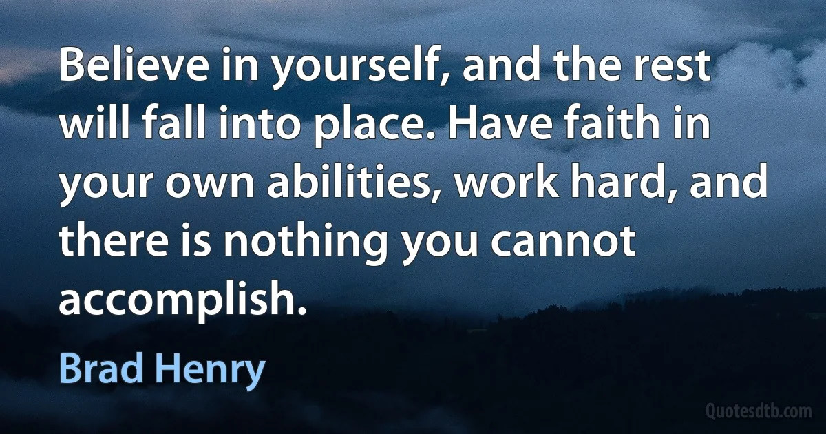 Believe in yourself, and the rest will fall into place. Have faith in your own abilities, work hard, and there is nothing you cannot accomplish. (Brad Henry)